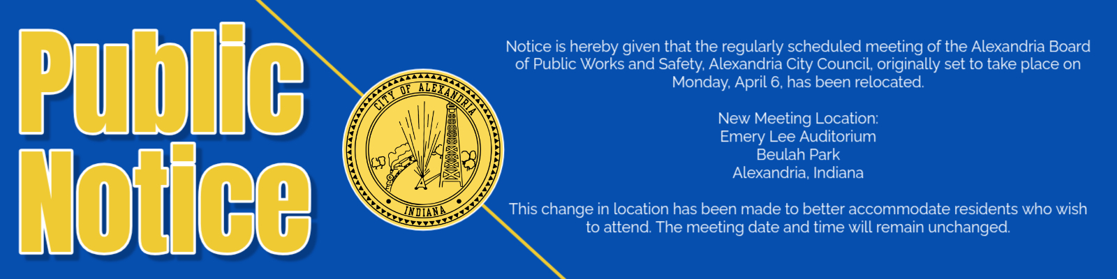 Notice is hereby given that the regularly scheduled meeting of the Alexandria Board of Public Works and Safety, Alexandria City Council, originally set to take place on Monday, April 6, has been relocated.  New Meeting Location: Emery Lee Auditorium Beulah Park Alexandria, Indiana  This change in location has been made to better accommodate residents who wish to attend. The meeting date and time will remain unchanged.