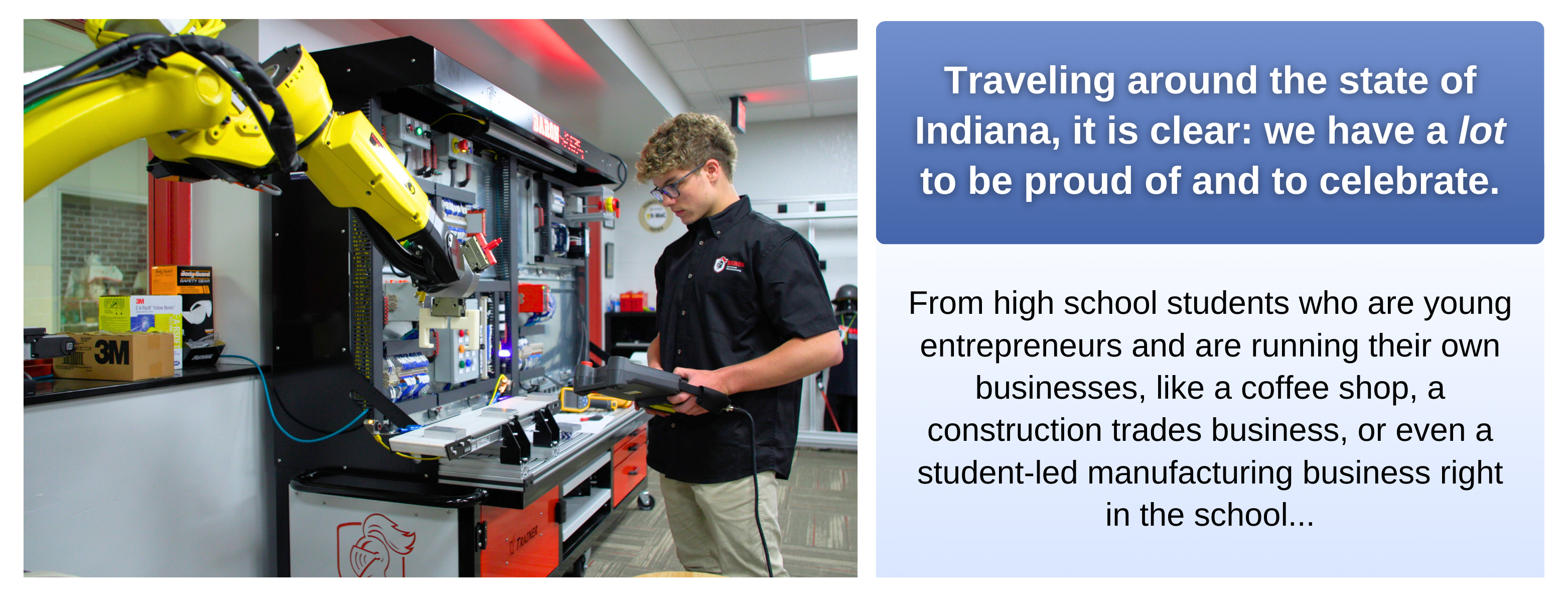 Image showing a high school student in Indiana working in a manufacturing lab. The student is operating a robotic arm while holding a control device, demonstrating hands-on learning in a technical environment. To the right of the image, there is text that reads: 'Traveling around the state of Indiana, it is clear, we have a lot to be proud of and to celebrate. From high school students who are young entrepreneurs and are running their own businesses, like a coffee shop, a construction trades business, or even a student-led manufacturing business right in the school…