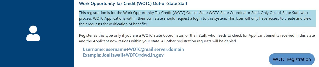 Screenshot that reads:  Work Opportunity Tax Credit (WOTC) Out-of-State Staff This registration is for the Work Opportunity Tax Credit (WOTC) Out-of-State WOTC State Coordinator Staff. Only Out-of-State Staff who process WOTC Applications within their own state should request a login to this system. This User will only have access to create and view their requests for verification of benefits. Register as this type only if you are a WOTC State Coordinator, or their Staff, who needs to check for Applicant benefits received in this state and the Applicant now resides within your state. All other registration requests will be denied.