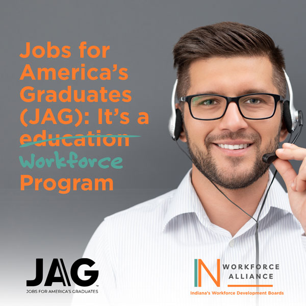 Jobs for America’s Graduates (JAG): It’s a workforce program. JAG logo IN Workforce Alliance logo - IN Workforce Alliance Indiana’s Workforce Development