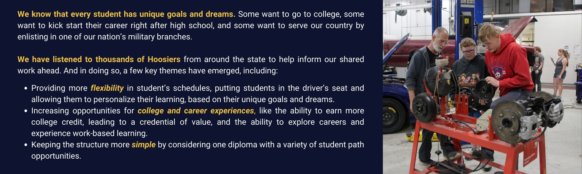 Image showing a group of students in a workshop, working on automotive parts under the guidance of an instructor. The students are gathered around a red workbench, actively engaged in hands-on learning. To the left of the image, on a dark blue background, text reads: 'We know that every student has unique goals and dreams. Some want to go to college, some want to kick start their career right after high school, and some want to serve our country by enlisting in one of our nation’s military branches. We have listened to thousands of Hoosiers from around the state to help inform our shared work ahead. And in doing so, a few key themes have emerged, including: Providing more flexibility in student’s schedules, putting students in the driver’s seat and allowing them to personalize their learning, based on their unique goals and dreams. Increasing opportunities for college and career experiences, like the ability to earn more college credit, leading to a credential of value, and the ability to explore careers and experience work-based learning. Keeping the structure more simple by considering one diploma with a variety of student path opportunities.