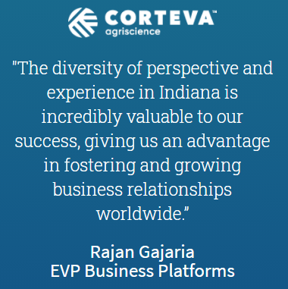 Quote from Corteva EVP Business Platforms, Rajan Gajaria: The diviersity of perspective and experience in Indiana is incredibly valuable to our success, giving us an advantage in fostering and growing business relationships worldwide.