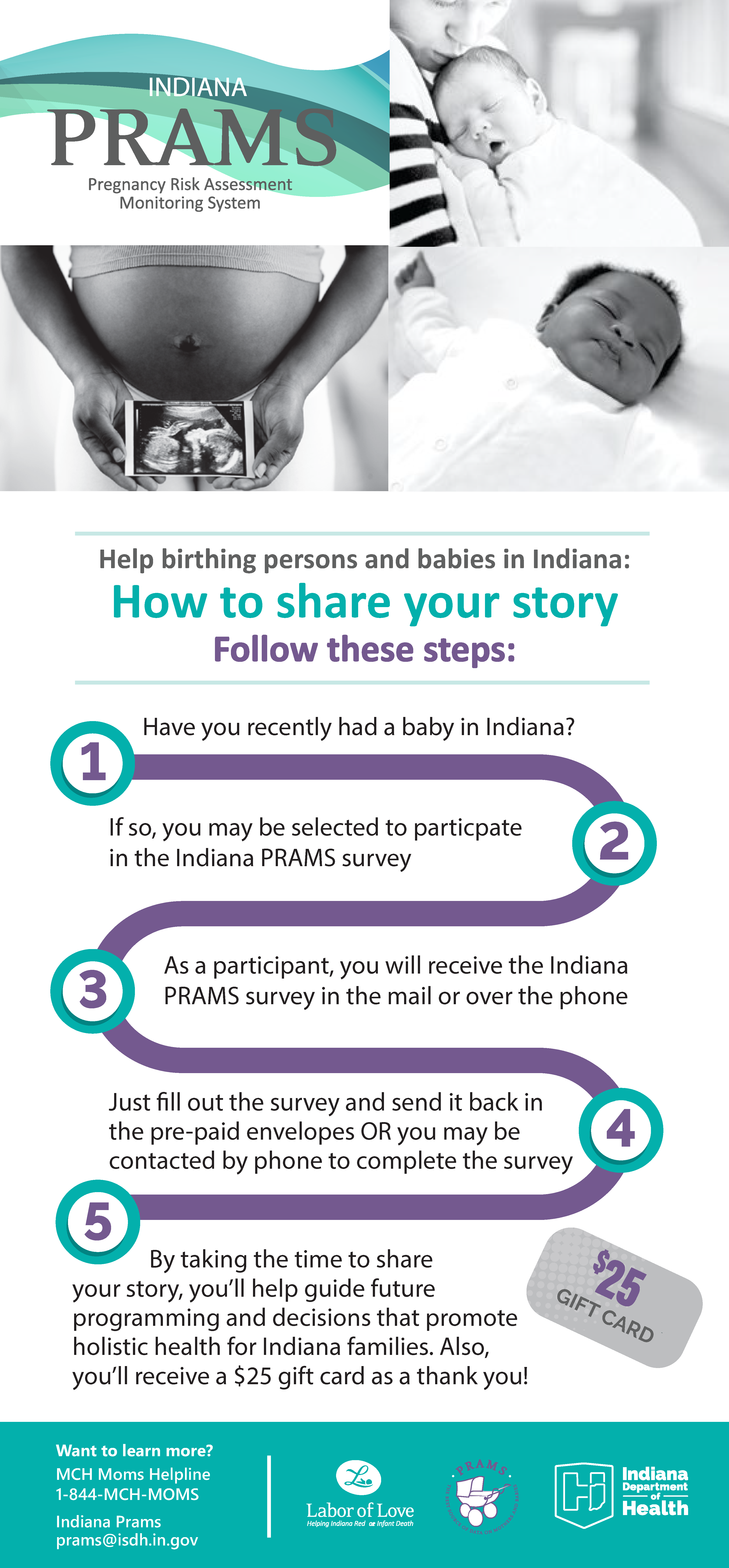 Help birthing persons and babies in Indiana by sharing your story. Have you recently had a baby in Indiana? If so, you may be selected to participate in the Indiana PRAMS survey. Just fill out the survey and sent it back in the pre-paid envelopes or you may be contacted by phone to complete the survey. By taking the time to share your story, you'll help guide future programming and decisions that promote holistic health for Indiana families. Also, you'll receive a $25 giftcard as a thank you. 