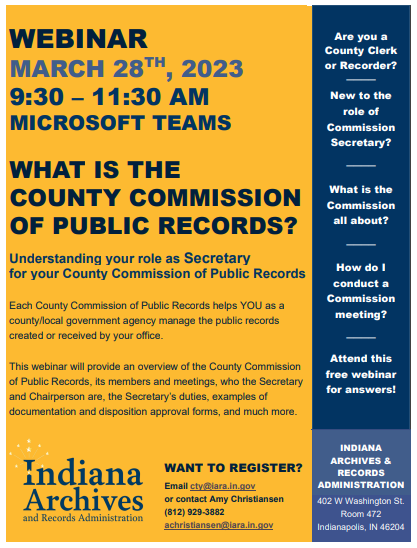 Blue and yellow flyer containing an image of the Indiana Archives and Records Administration logo, and the following text: WEBINAR MARCH 28TH, 2023 9:30 – 11:30 AM MICROSOFT TEAMS    
  WHAT IS THE  COUNTY COMMISSION OF PUBLIC RECORDS? Understanding your role as Secretary for your County Commission of Public Records  Each County Commission of Public Records helps YOU as a county/local government agency manage the public records created or received by your office.  This webinar will provide an overview of the County Commission of Public Records, its members and meetings, who the Secretary and Chairperson are, the Secretary’s duties, examples of documentation and disposition approval forms, and much more. For more information:  Amy Christiansen Records Management Liaison  (812) 929-3882 achristiansen@iara.in.gov 
  Are you a County Clerk or Recorder? ──── New to the role of Commission Secretary? ──── What is the Commission  all about? ──── How do I conduct a Commission meeting? ──── Attend this free webinar for answers!  INDIANA ARCHIVES & RECORDS ADMINISTRATION 402 W Washington St. Room 472 Indianapolis, IN 46204