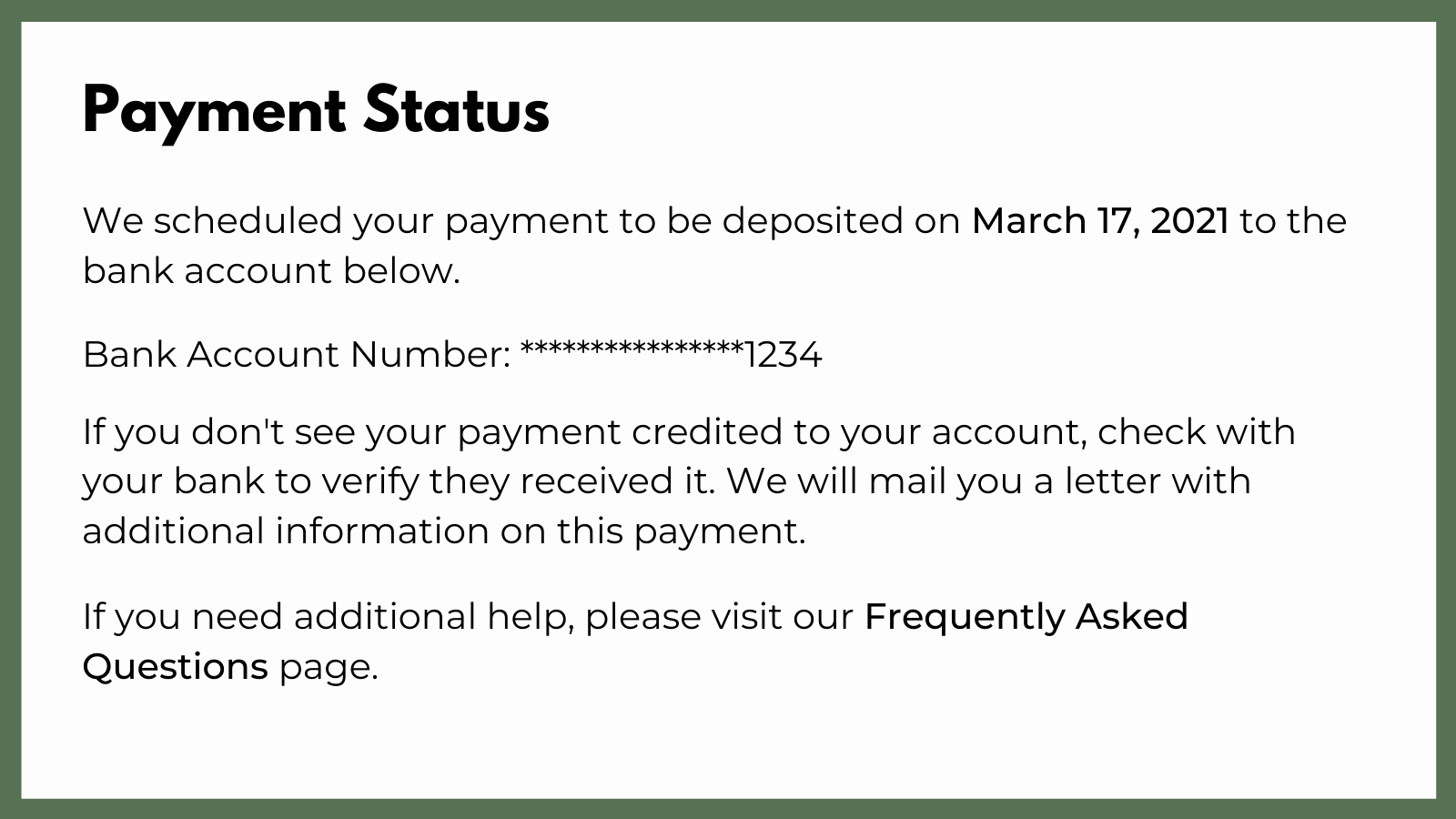 Graphic shows an example of a notification from the IRS regarding the status of your stimulus check. It reads. "Payment Status: We scheduled your payment to be deposited on March 17, 2021 to the bank account below. Bank Account Number: ********1234. If you don't see your payment credited to your account, check with your bank to verify they received it. We will mail you a letter with additional information this payment. If you need additional help, please visit our Frequently Asked Questions Page."